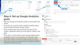 • Step 4: Set up Google Analytics
goals
•
•
•
•
•
Start by clicking on the Admin button on the bottom left
corner.
Once you do, you’ll be sent to another window where
you’ll be able to find the “Goals” button.
Click on that button and you’ll then be taken to the
“Goals” dashboard where you’ll be able to create a new
goal.
From here, you’ll be able to look through different goal
templates to see if one matches your intended goal.
You’ll also need to choose the type of goal you want.
Once you’re done, save the goal and Google Analytics
will start to track it for you!
 