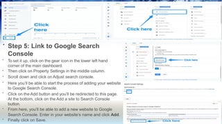 • Step 5: Link to Google Search
Console
•
•
•
•
•
•
•
To set it up, click on the gear icon in the lower left hand
corner of the main dashboard.
Then click on Property Settings in the middle column.
Scroll down and click on Adjust search console.
Here you’ll be able to start the process of adding your website
to Google Search Console.
Click on the Add button and you’ll be redirected to this page.
At the bottom, click on the Add a site to Search Console
button.
From here, you’ll be able to add a new website to Google
Search Console. Enter in your website’s name and click Add.
Finally click on Save.
 