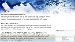 Uses
AUTOMATICALLY COLLECTS DATA
Google Analytics does all the work for you reducing the time required to put the
data into documents or spreadsheets that can be accessed at any time,
allowing to implement strategies for the better performance of your website.
CUSTOMIZED REPORTS
In Google Analytics you can choose from many Google report templates or you
can build your own customized report. You can pick the dimensions and metrics
you want to see and how they should be displayed.
ABILITY TO MEASURE INTERNAL SITE SEARCH UNDER BEHAVIOR
The site search reveals what potential customers are looking for after arriving
on your website providing insights to what people are searching for on your
website. This will show you areas of growth opportunity in how to access
information on your site may be unclear or lacking.
 