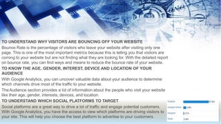 TO UNDERSTAND WHY VISITORS ARE BOUNCING OFF YOUR WEBSITE
Bounce Rate is the percentage of visitors who leave your website after visiting only one
page. This is one of the most important metrics because this is telling you that visitors are
coming to your website but are not finding what they are looking for. With the detailed report
on bounce rate, you can find ways and means to reduce the bounce rate of your website.
TO KNOW THE AGE, GENDER, INTEREST, DEVICE AND LOCATION OF YOUR
AUDIENCE
With Google Analytics, you can uncover valuable data about your audience to determine
which channels drive most of the traffic to your website.
TheAudience section provides a lot of information about the people who visit your website
like their age, gender, interests, devices, and location.
TO UNDERSTAND WHICH SOCIAL PLATFORMS TO TARGET
Social platforms are a great way to drive a lot of traffic and engage potential customers.
With Google Analytics, you have the access to view which platforms are driving visitors to
your site. This will help you choose the best platform to advertise to your customers.
 