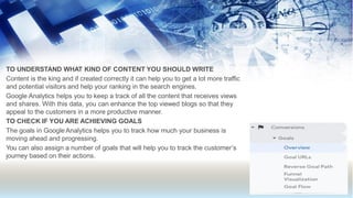 TO UNDERSTAND WHAT KIND OF CONTENT YOU SHOULD WRITE
Content is the king and if created correctly it can help you to get a lot more traffic
and potential visitors and help your ranking in the search engines.
Google Analytics helps you to keep a track of all the content that receives views
and shares. With this data, you can enhance the top viewed blogs so that they
appeal to the customers in a more productive manner.
TO CHECK IF YOU ARE ACHIEVING GOALS
The goals in Google Analytics helps you to track how much your business is
moving ahead and progressing.
You can also assign a number of goals that will help you to track the customer’s
journey based on their actions.
 