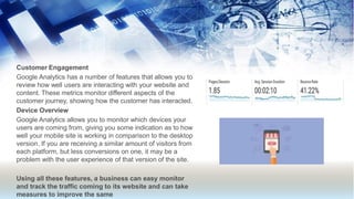 Customer Engagement
Google Analytics has a number of features that allows you to
review how well users are interacting with your website and
content. These metrics monitor different aspects of the
customer journey, showing how the customer has interacted.
Device Overview
Google Analytics allows you to monitor which devices your
users are coming from, giving you some indication as to how
well your mobile site is working in comparison to the desktop
version. If you are receiving a similar amount of visitors from
each platform, but less conversions on one, it may be a
problem with the user experience of that version of the site.
Using all these features, a business can easy monitor
and track the traffic coming to its website and can take
measures to improve the same
 