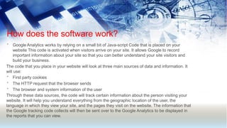 How does the software work?
• Google Analytics works by relying on a small bit of Java-script Code that is placed on your
website This code is activated when visitors arrive on your site. It allows Google to record
important information about your site so that you can better understand your site visitors and
build your business.
The code that you place in your website will look at three main sources of data and information. It
will use:
•
•
•
First party cookies
The HTTP request that the browser sends
The browser and system information of the user
Through these data sources, the code will track certain information about the person visiting your
website. It will help you understand everything from the geographic location of the user, the
language in which they view your site, and the pages they visit on the website. The information that
the Google tracking code collects will then be sent over to the Google Analytics to be displayed in
the reports that you can view.
 