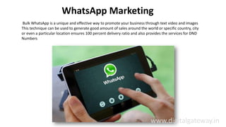 WhatsApp Marketing
Bulk WhatsApp is a unique and effective way to promote your business through text video and images
This technique can be used to generate good amount of sales around the world or specific country, city
or even a particular location ensures 100 percent delivery ratio and also provides the services for DND
Numbers
www.digitalgateway.in
 