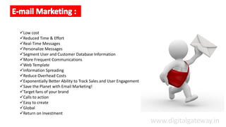 Low cost
Reduced Time & Effort
Real-Time Messages
Personalize Messages
Segment User and Customer Database Information
More Frequent Communications
Web Template
Information Spreading
Reduce Overhead Costs
Exponentially Better Ability to Track Sales and User Engagement
Save the Planet with Email Marketing!
Target fans of your brand
Calls to action
Easy to create
Global
Return on Investment
www.digitalgateway.in
 