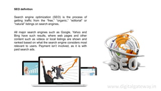 SEO definition
Search engine optimization (SEO) is the process of
getting traffic from the “free,” “organic,” “editorial” or
“natural” listings on search engines.
All major search engines such as Google, Yahoo and
Bing have such results, where web pages and other
content such as videos or local listings are shown and
ranked based on what the search engine considers most
relevant to users. Payment isn’t involved, as it is with
paid search ads.
www.digitalgateway.in
 