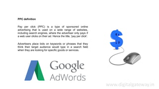 PPC definition
Pay per click (PPC) is a type of sponsored online
advertising that is used on a wide range of websites,
including search engines, where the advertiser only pays if
a web user clicks on their ad. Hence the title, 'pay per click'.
Advertisers place bids on keywords or phrases that they
think their target audience would type in a search field
when they are looking for specific goods or services.
www.digitalgateway.in
 