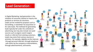 In Digital Marketing, lead generation is the
initiation of consumer interest or inquiry into
products or services of a business.
Leads can be created for purposes such as
list building, e-newsletter list acquisition or
for sales leads. The methods for generating
leads typically fall under the umbrella of
advertising, but may also include non-paid
sources such as organic search engine
results or referrals from existing customers.
Leads may come from various sources or
activities, for example, digitally via the Internet,
through personal referrals, through telephone
calls either by the company or telemarketers,
through advertisements, and events.
 