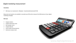 Digital marketing measurement
Calculation
 ROI (return on investment) = [(Payback - Investment)/Investment)]*100
Many tools and systems are available to calculate your ROI and to measure the effectiveness of your digital
marketing campaign.
ROI tools
 Google analytics
 Google webmasters tools
 Basic google search
 Google adwords
 Social media monitoring tools
 Sentiment analysis tools
www.digitalgateway.in
 