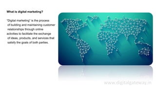What is digital marketing?
“Digital marketing” is the process
of building and maintaining customer
relationships through online
activities to facilitate the exchange
of ideas, products, and services that
satisfy the goals of both parties.
www.digitalgateway.in
 