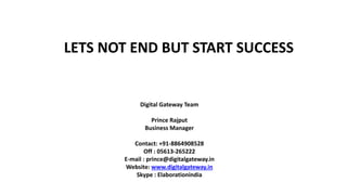 LETS NOT END BUT START SUCCESS
Digital Gateway Team
Prince Rajput
Business Manager
Contact: +91-8864908528
Off : 05613-265222
E-mail : prince@digitalgateway.in
Website: www.digitalgateway.in
Skype : Elaborationindia
 