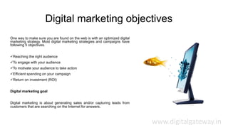 Digital marketing objectives
One way to make sure you are found on the web is with an optimized digital
marketing strategy. Most digital marketing strategies and campaigns have
following 5 objectives.
Reaching the right audience
To engage with your audience
To motivate your audience to take action
Efficient spending on your campaign
Return on investment (ROI)
Digital marketing goal
Digital marketing is about generating sales and/or capturing leads from
customers that are searching on the Internet for answers.
www.digitalgateway.in
 