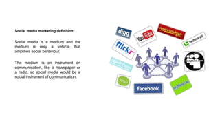 Social media marketing definition
Social media is a medium and the
medium is only a vehicle that
amplifies social behaviour.
The medium is an instrument on
communication, like a newspaper or
a radio, so social media would be a
social instrument of communication.
 