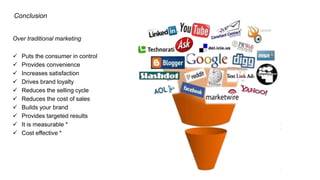 Conclusion
Over traditional marketing
 Puts the consumer in control
 Provides convenience
 Increases satisfaction
 Drives brand loyalty
 Reduces the selling cycle
 Reduces the cost of sales
 Builds your brand
 Provides targeted results
 It is measurable *
 Cost effective *
 