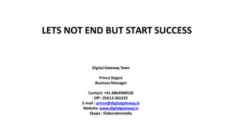 LETS NOT END BUT START SUCCESS
Digital Gateway Team
Prince Rajput
Business Manager
Contact: +91-8864908528
Off : 05613-265222
E-mail : prince@digitalgateway.in
Website: www.digitalgateway.in
Skype : Elaborationindia
 