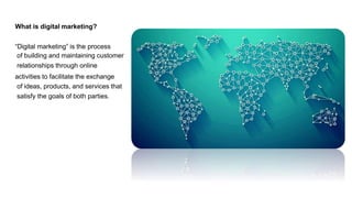 What is digital marketing?
“Digital marketing” is the process
of building and maintaining customer
relationships through online
activities to facilitate the exchange
of ideas, products, and services that
satisfy the goals of both parties.
 