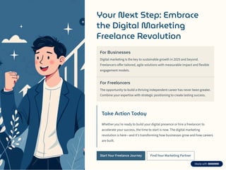 Your Next Step: Embrace
the Digital Marketing
Freelance Revolution
For Businesses
Digital marketing is the key to sustainable growth in 2025 and beyond.
Freelancers offer tailored, agile solutions with measurable impact and flexible
engagement models.
For Freelancers
The opportunity to build a thriving independent career has never been greater.
Combine your expertise with strategic positioning to create lasting success.
Take Action Today
Whether you're ready to build your digital presence or hire a freelancer to
accelerate your success, the time to start is now. The digital marketing
revolution is here4and it's transforming how businesses grow and how careers
are built.
Start Your Freelance Journey Find Your Marketing Partner
 