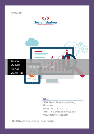 5/24/2016
Office
2156, Sector 16-A, Vasundhara,
Ghaziabad
Phone - +91 120 426 1400
Email – info@searchmarkup.com
www.searchmarkup.com
Digital Marketing Services | Sonu Pandey
SEARCH
MARKUP
DIGITAL
MARKETING
SERVICE BROCHURE
 