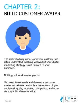 The  ability  to  truly  understand  your  customers  is  
often  underrated.  Nothing  will  work  if  your  digital  
marketing  strategy  is  not  tailored  to  your  
audience.
Nothing  will  work  unless  you  do.
You  need  to  research  and  develop  a  customer  
avatar.  A  customer  avatar  is  a  breakdown  of  your  
audience’s  goals,  interests,  pain  points,  and  other  
demographic  characteristics.
CHAPTER  2:
BUILD  CUSTOMER  AVATAR
Page	
  11
 