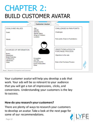 Your	
  customer	
  avatar	
  will	
  help	
  you	
  develop	
  a	
  ads	
  that	
  
work.	
  Your	
  ads	
  will	
  be	
  so	
  relevant	
  to	
  your	
  audience	
  
that	
  you	
  will	
  get	
  a	
  ton	
  of	
  impressions,	
   clicks,	
  and	
  
conversions.	
  Understanding	
  your	
  customers	
  is	
  the	
  key	
  
to	
  success.
How	
  do	
  you	
  research	
  your	
  customers?
There	
  are	
  plenty	
  of	
  ways	
  to	
  research	
  your	
  customers	
  
to	
  develop	
  an	
  avatar.	
  Take	
  a	
  look	
  at	
  the	
  next	
  page	
  for	
  
some	
  of	
  our	
  recommendations.
CHAPTER  2:
BUILD  CUSTOMER  AVATAR
Page	
  12
 