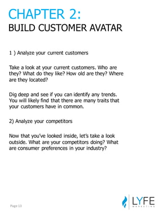 1  )  Analyze  your  current  customers
Take  a  look  at  your  current  customers.  Who  are  
they?  What  do  they  like?  How  old  are  they?  Where  
are  they  located?
Dig  deep  and  see  if  you  can  identify  any  trends.  
You  will  likely  find  that  there  are  many  traits  that  
your  customers  have  in  common.
2)  Analyze  your  competitors
Now  that  you’ve  looked  inside,  let’s  take  a  look  
outside.  What  are  your  competitors  doing?  What  
are  consumer  preferences  in  your  industry?
CHAPTER  2:
BUILD  CUSTOMER  AVATAR
Page	
  13
 