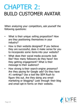 When  analyzing  your  competitors,  ask  yourself  the  
following  questions:
• What  is  their  unique  selling  proposition?  How  
are  they  positioning  themselves  in  your  
industry?
• How  is  their  website  designed?  If  you  believe  
they  are  successful,  does  it  make  sense  for  you  
to  incorporate  some  items  into  your  website?
• What  does  their  social  media  accounts  look  
like?  How  many  followers  do  they  have?  Are  
they  getting  engagement?  What  is  their  
message  to  their  audience?
• How  strong  is  their  search  engine  presence?  
Are  they  paying  for  Google  ads?  Do  they  have  
#1  rankings?  Use  a  tool  like  SEM  Rush  to  
figure  this  out.  Are  they  doing  any  email  
marketing  or  blogging?  Look  through   their  blog  
and  email  opt-­in  forms  on  their  website.
CHAPTER  2:
BUILD  CUSTOMER  AVATAR
Page	
  14
 