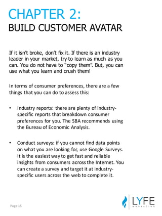 If  it  isn’t  broke,  don’t  fix  it.  If  there  is  an  industry  
leader  in  your  market,  try  to  learn  as  much  as  you  
can.  You  do  not  have  to  “copy  them”.  But,  you  can  
use  what  you  learn  and  crush  them!
In	
  terms	
  of	
  consumer	
  preferences,	
  there	
  are	
  a	
  few	
  
things	
  that	
  you	
  can	
  do	
  to	
  assess	
  this:
• Industry	
  reports:	
  there	
  are	
  plenty	
  of	
  industry-­‐
specific	
  reports	
  that	
  breakdown	
  consumer	
  
preferences	
  for	
  you.	
  The	
  SBA	
  recommends	
  using	
  
the	
  Bureau	
  of	
  Economic	
  Analysis.
• Conduct	
  surveys:	
  if	
  you	
  cannot	
  find	
  data	
  points	
  
on	
  what	
  you	
  are	
  looking	
  for,	
  use	
  Google	
  Surveys.	
  
It	
  is	
  the	
  easiest	
  way	
  to	
  get	
  fast	
  and	
  reliable	
  
insights	
  from	
  consumers	
  across	
  the	
  Internet.	
  You	
  
can	
  create	
  a	
  survey	
  and	
  target	
  it	
  at	
  industry-­‐
specific	
  users	
  across	
  the	
  web	
  to	
  complete	
  it.
CHAPTER  2:
BUILD  CUSTOMER  AVATAR
Page	
  15
 