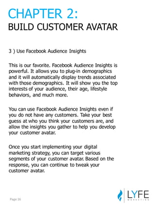 3  )  Use  Facebook  Audience  Insights
This  is  our  favorite.  Facebook  Audience  Insights  is  
powerful.  It  allows  you  to  plug-­in  demographics  
and  it  will  automatically  display  trends  associated  
with  those  demographics.  It  will  show  you  the  top  
interests  of  your  audience,  their  age,  lifestyle  
behaviors,  and  much  more.
You  can  use  Facebook  Audience  Insights  even  if  
you  do  not  have  any  customers.  Take  your  best  
guess  at  who  you  think  your  customers  are,  and  
allow  the  insights  you  gather  to  help  you  develop  
your  customer  avatar.
Once  you  start  implementing  your  digital  
marketing  strategy,  you  can  target  various  
segments  of  your  customer  avatar.  Based  on  the  
response,  you  can  continue  to  tweak  your  
customer  avatar.
CHAPTER  2:
BUILD  CUSTOMER  AVATAR
Page	
  16
 