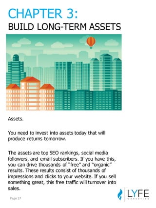 Assets.
You  need  to  invest  into  assets  today  that  will  
produce  returns  tomorrow.
The  assets  are  top  SEO  rankings,  social  media  
followers,  and  email  subscribers.  If  you  have  this,  
you  can  drive  thousands  of  “free”  and  “organic”  
results.  These  results  consist  of  thousands  of  
impressions  and  clicks  to  your  website.  If  you  sell  
something  great,  this  free  traffic  will  turnover  into  
sales.
CHAPTER  3:
BUILD  LONG-­TERM  ASSETS
Page	
  17
 