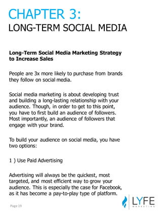 Long-­Term  Social  Media  Marketing  Strategy  
to  Increase  Sales
People  are  3x  more  likely  to  purchase  from  brands  
they  follow  on  social  media.
Social  media  marketing  is  about  developing  trust  
and  building  a  long-­lasting  relationship  with  your  
audience.  Though,  in  order  to  get  to  this  point,  
you  have  to  first  build  an  audience  of  followers.  
Most  importantly,  an  audience  of  followers  that  
engage  with  your  brand.
To  build  your  audience  on  social  media,  you  have  
two  options:
1  )  Use  Paid  Advertising
Advertising  will  always  be  the  quickest,  most  
targeted,  and  most  efficient  way  to  grow  your  
audience.  This  is  especially  the  case  for  Facebook,  
as  it  has  become  a  pay-­to-­play  type  of  platform.
CHAPTER  3:
LONG-­TERM  SOCIAL  MEDIA
Page	
  19
 