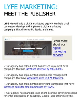 LYFE  MARKETING:
MEET  THE  PUBLISHER
üOur  agency  has  helped  small  businesses  implement  SEO  
campaigns  that  has  increased  revenue  by  $96,664.98.
üOur  agency  has  implemented  social  media  management  
campaigns  that  have  generated  over  54,874  followers.
üOur  agency  has  implemented  advertising  campaigns  that  have  
increased  sales  for  small  businesses  by  457%.
ü Our  agency  has  managed  over  $50M  in  online  advertising  spend  
for  small  businesses  on  Facebook,  Google,  and  other  platforms.
LYFE  Marketing  is  a  digital  marketing  agency.  We  help  small  
businesses  develop  and  implement  digital  marketing  
campaigns  that  drive  traffic,  leads,  and  sales.
Learn  more  
about  our  
digital  
marketing  
services
 