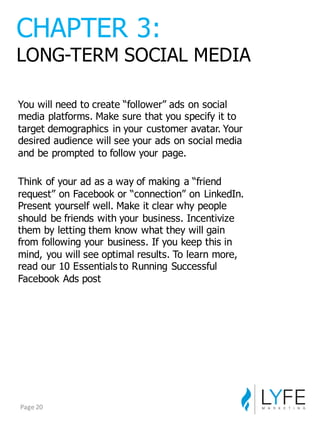 You  will  need  to  create  “follower”  ads  on  social  
media  platforms.  Make  sure  that  you  specify  it  to  
target  demographics  in  your  customer  avatar.  Your  
desired  audience  will  see  your  ads  on  social  media  
and  be  prompted  to  follow  your  page.
Think  of  your  ad  as  a  way  of  making  a  “friend  
request”  on  Facebook  or  “connection”  on  LinkedIn.  
Present  yourself  well.  Make  it  clear  why  people  
should  be  friends  with  your  business.  Incentivize  
them  by  letting  them  know  what  they  will  gain  
from  following  your  business.  If  you  keep  this  in  
mind,  you  will  see  optimal  results.  To  learn  more,  
read  our  10  Essentials  to  Running  Successful  
Facebook  Ads  post
CHAPTER  3:
LONG-­TERM  SOCIAL  MEDIA
Page	
  20
 