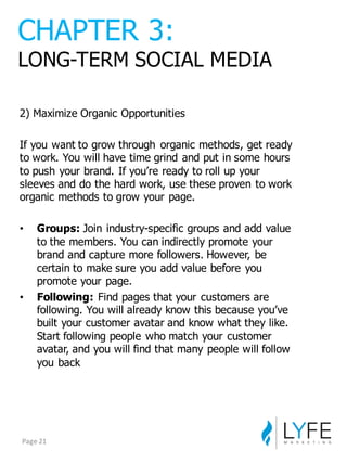 2)  Maximize  Organic  Opportunities
If  you  want  to  grow  through   organic  methods,  get  ready  
to  work.  You  will  have  time  grind  and  put  in  some  hours  
to  push  your  brand.  If  you’re  ready  to  roll  up  your  
sleeves  and  do  the  hard  work,  use  these  proven  to  work  
organic  methods  to  grow  your  page.
• Groups: Join  industry-­specific  groups  and  add  value  
to  the  members.  You  can  indirectly  promote  your  
brand  and  capture  more  followers.  However,  be  
certain  to  make  sure  you  add  value  before  you  
promote  your  page.
• Following: Find  pages  that  your  customers  are  
following.  You  will  already  know  this  because  you’ve  
built  your  customer  avatar  and  know  what  they  like.  
Start  following  people  who  match  your  customer  
avatar,  and  you  will  find  that  many  people  will  follow  
you  back
CHAPTER  3:
LONG-­TERM  SOCIAL  MEDIA
Page	
  21
 