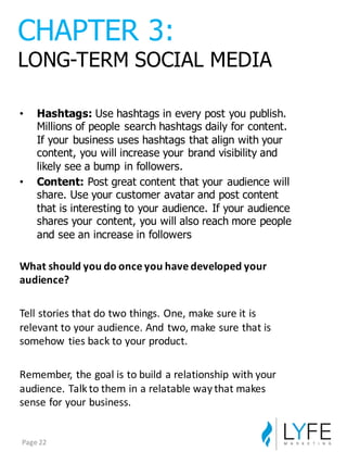 • Hashtags: Use  hashtags  in  every  post  you  publish.  
Millions  of  people  search  hashtags  daily  for  content.  
If  your  business  uses  hashtags  that  align  with  your  
content,  you  will  increase  your  brand  visibility  and  
likely  see  a  bump  in  followers.
• Content:  Post  great  content  that  your  audience  will  
share.  Use  your  customer  avatar  and  post  content  
that  is  interesting  to  your  audience.  If  your  audience  
shares  your  content,  you  will  also  reach  more  people  
and  see  an  increase  in  followers
What	
  should	
  you	
  do	
  once	
  you	
  have	
  developed	
  your	
  
audience?
Tell	
  stories	
  that	
  do	
  two	
  things.	
  One,	
  make	
  sure	
  it	
  is	
  
relevant	
  to	
  your	
  audience.	
  And	
  two,	
  make	
  sure	
  that	
  is	
  
somehow	
  ties	
  back	
  to	
  your	
  product.
Remember,	
  the	
  goal	
  is	
  to	
  build	
  a	
  relationship	
  with	
  your	
  
audience.	
  Talk	
  to	
  them	
  in	
  a	
  relatable	
  way	
  that	
  makes	
  
sense	
  for	
  your	
  business.
CHAPTER  3:
LONG-­TERM  SOCIAL  MEDIA
Page	
  22
 