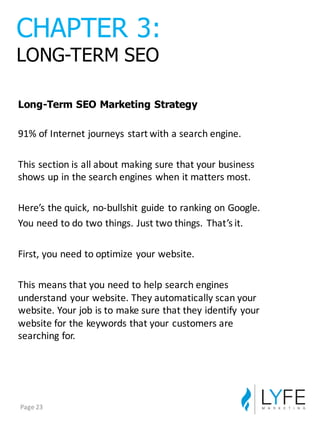 Long-­Term  SEO  Marketing  Strategy
91%	
  of	
  Internet	
  journeys	
  start	
  with	
  a	
  search	
  engine.
This	
  section	
  is	
  all	
  about	
  making	
  sure	
  that	
  your	
  business	
  
shows	
  up	
  in	
  the	
  search	
  engines	
  when	
  it	
  matters	
  most.
Here’s	
  the	
  quick,	
  no-­‐bullshit	
  guide	
  to	
  ranking	
  on	
  Google.
You	
  need	
  to	
  do	
  two	
  things.	
  Just	
  two	
  things.	
  That’s	
  it.
First,	
  you	
  need	
  to	
  optimize	
  your	
  website.
This	
  means	
  that	
  you	
  need	
  to	
  help	
  search	
  engines	
  
understand	
  your	
  website.	
  They	
  automatically	
  scan	
  your	
  
website.	
  Your	
  job	
  is	
  to	
  make	
  sure	
  that	
  they	
  identify	
  your	
  
website	
  for	
  the	
  keywords	
  that	
  your	
  customers	
  are	
  
searching	
  for.
CHAPTER  3:
LONG-­TERM  SEO
Page	
  23
 