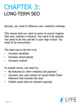 Second,  you  need  to  influence  your  website’s  rankings.
This  means  that  you  need  to  prove  to  search  engines  
that  your  website  is  relevant.  You  need  to  be  popular.  
You  need  to  be  the  cool  kid  in  your  high  school.  You  
need  to  be  everywhere.
The  best  way  to  do  this  is  to:
• Increase  backlinks
• Increase  social  signals
• Increase  content
In  simpler  terms,  you  need  to:
• Be  featured  on  other  websites  (be  popular)
• Increase  your  post  shares  on  social  media  (have  
followers  that  actually  like  you)
• Publish  posts  that  are  relevant  (gossip)
CHAPTER  3:
LONG-­TERM  SEO
Page	
  24
 