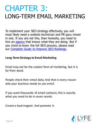 To  implement  your  SEO  strategy  effectively,  you  will  
most  likely  need  a  website  technician  and  PR  guru  mixed  
in  one.  If  you  are  not  this,  than  honestly,  you  need  to  
hire  an agency that  knows  what  they  are  doing.  But  if  
you  insist  to  know  the  full  SEO  process,  please  read  
our Complete  Guide  to  Improve  SEO  Rankings.
Long-­‐Term	
  Strategy	
  to	
  Email	
  Marketing
Email	
  may	
  not	
  be	
  the	
  coolest	
  form	
  of	
  marketing,	
   but	
  it	
  is	
  
far	
  from	
  dead.
People	
  check	
  their	
  email	
  daily.	
  And	
  that	
  is	
  every	
  reason	
  
why	
  your	
  business	
  needs	
  to	
  use	
  email.
If	
  you	
  want	
  thousands	
  of	
  email	
  contacts,	
  this	
  is	
  exactly	
  
what	
  you	
  need	
  to	
  do	
  in	
  seven	
  words.
Create	
  a	
  lead	
  magnet.	
  And	
  promote	
  it.
CHAPTER  3:
LONG-­TERM  EMAIL  MARKETING
Page	
  25
 
