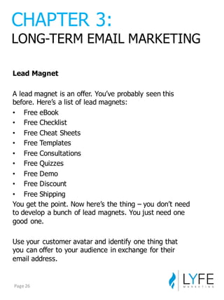 Lead  Magnet
A  lead  magnet  is  an  offer.  You’ve  probably  seen  this  
before.  Here’s  a  list  of  lead  magnets:
• Free  eBook
• Free  Checklist
• Free  Cheat  Sheets
• Free  Templates
• Free  Consultations
• Free  Quizzes
• Free  Demo
• Free  Discount
• Free  Shipping
You  get  the  point.  Now  here’s  the  thing  – you  don’t  need  
to  develop  a  bunch  of  lead  magnets.  You  just  need  one  
good  one.
Use  your  customer  avatar  and  identify  one  thing  that  
you  can  offer  to  your  audience  in  exchange  for  their  
email  address.
CHAPTER  3:
LONG-­TERM  EMAIL  MARKETING
Page	
  26
 