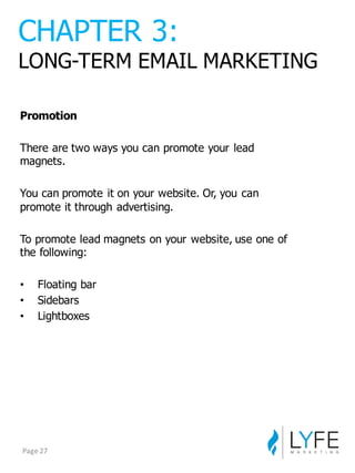 Promotion
There  are  two  ways  you  can  promote  your  lead  
magnets.
You  can  promote  it  on  your  website.  Or,  you  can  
promote  it  through  advertising.
To  promote  lead  magnets  on  your  website,  use  one  of  
the  following:
• Floating  bar
• Sidebars
• Lightboxes
CHAPTER  3:
LONG-­TERM  EMAIL  MARKETING
Page	
  27
 