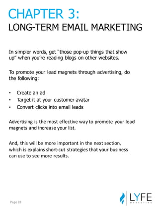 In  simpler  words,  get  “those  pop-­up  things  that  show  
up”  when  you’re  reading  blogs  on  other  websites.
To  promote  your  lead  magnets  through  advertising,  do  
the  following:
• Create  an  ad
• Target  it  at  your  customer  avatar
• Convert  clicks  into  email  leads
Advertising	
  is	
  the	
  most	
  effective	
  way	
  to	
  promote	
  your	
  lead	
  
magnets	
  and	
  increase	
  your	
  list.
And,	
  this	
  will	
  be	
  more	
  important	
  in	
  the	
  next	
  section,	
  
which	
  is	
  explains	
  short-­‐cut	
  strategies	
  that	
  your	
  business	
  
can	
  use	
  to	
  see	
  more	
  results.
CHAPTER  3:
LONG-­TERM  EMAIL  MARKETING
Page	
  28
 
