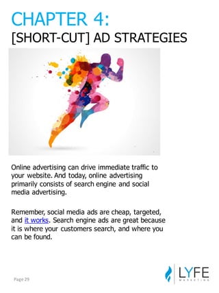 Online  advertising  can  drive  immediate  traffic  to  
your  website.  And  today,  online  advertising  
primarily  consists  of  search  engine  and  social  
media  advertising.
Remember,  social  media  ads  are  cheap,  targeted,  
and it  works.  Search  engine  ads  are  great  because  
it  is  where  your  customers  search,  and  where  you  
can  be  found.
CHAPTER  4:
[SHORT-­CUT]  AD  STRATEGIES
Page	
  29
 