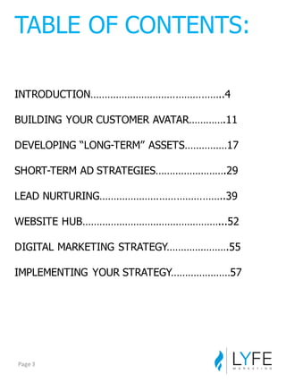 INTRODUCTION………………………………………..4
BUILDING  YOUR  CUSTOMER  AVATAR………….11
DEVELOPING  “LONG-­TERM”  ASSETS……………17
SHORT-­TERM  AD  STRATEGIES…………………….29
LEAD  NURTURING……………………………………..39
WEBSITE  HUB…………………………………………...52
DIGITAL  MARKETING  STRATEGY………………….55
IMPLEMENTING  YOUR  STRATEGY…………………57
TABLE  OF  CONTENTS:
Page	
  3
 