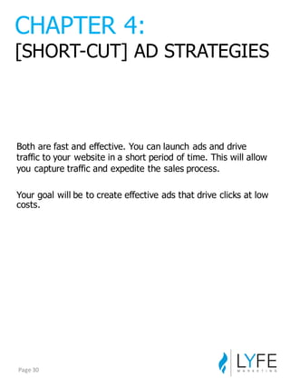 Both  are  fast  and  effective.  You  can  launch  ads  and  drive  
traffic  to  your  website  in  a  short  period  of  time.  This  will  allow  
you  capture  traffic  and  expedite  the  sales  process.
Your  goal  will  be  to  create  effective  ads  that  drive  clicks  at  low  
costs.
CHAPTER  4:
[SHORT-­CUT]  AD  STRATEGIES
Page	
  30
 
