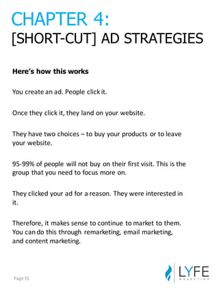 Here’s  how  this  works
You	
  create	
  an	
  ad.	
  People	
  click	
  it.
Once	
  they	
  click	
  it,	
  they	
  land	
  on	
  your	
  website.
They	
  have	
  two	
  choices	
  – to	
  buy	
  your	
  products	
  or	
  to	
  leave	
  
your	
  website.
95-­‐99%	
  of	
  people	
  will	
  not	
  buy	
  on	
  their	
  first	
  visit.	
  This	
  is	
  the	
  
group	
  that	
  you	
  need	
  to	
  focus	
  more	
  on.
They	
  clicked	
  your	
  ad	
  for	
  a	
  reason.	
  They	
  were	
  interested	
  in	
  
it.
Therefore,	
  it	
  makes	
  sense	
  to	
  continue	
  to	
  market	
  to	
  them.	
  
You	
  can	
  do	
  this	
  through	
   remarketing,	
  email	
  marketing,	
  
and	
  content	
  marketing.
CHAPTER  4:
[SHORT-­CUT]  AD  STRATEGIES
Page	
  31
 
