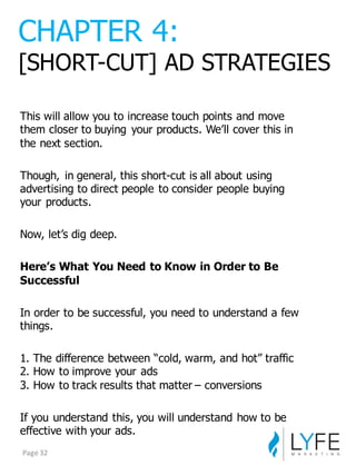 This  will  allow  you  to  increase  touch  points  and  move  
them  closer  to  buying   your  products.  We’ll  cover  this  in  
the  next  section.
Though,   in  general,  this  short-­cut  is  all  about  using  
advertising  to  direct  people  to  consider  people  buying  
your  products.
Now,  let’s  dig  deep.
Here’s  What  You  Need  to  Know  in  Order  to  Be  
Successful
In  order  to  be  successful,  you  need  to  understand  a  few  
things.
1.  The  difference  between  “cold,  warm,  and  hot”  traffic
2.  How  to  improve  your  ads
3.  How  to  track  results  that  matter  – conversions
If  you  understand  this,  you  will  understand  how  to  be  
effective  with  your  ads.
CHAPTER  4:
[SHORT-­CUT]  AD  STRATEGIES
Page	
  32
 