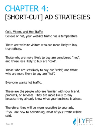 Cold,  Warm,  and  Hot  Traffic
Believe  or  not,  your  website  traffic  has  a  temperature.
There  are  website  visitors  who  are  more  likely  to  buy  
than  others.
Those  who  are  more  likely  to  buy  are  considered  “hot”,  
and  those  less  likely  to  buy  are  “cold”.
Those  who  are  less  likely  to  buy  are  “cold”,  and  those  
who  are  more  likely  to  buy  are  “hot”.
Everyone  wants  hot  traffic.
These  are  the  people  who  are  familiar  with  your  brand,  
products,  or  services.  They  are  more  likely  to  buy  
because  they  already  know  what  your  business  is  about.  
Therefore,  they  will  be  more  receptive  to  your  ads.
If  you  are  new  to  advertising,  most  of  your  traffic  will  be  
cold.
CHAPTER  4:
[SHORT-­CUT]  AD  STRATEGIES
Page	
  33
 