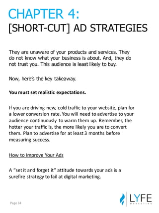 They  are  unaware  of  your  products  and  services.  They  
do  not  know  what  your  business  is  about.  And,  they  do  
not  trust  you.  This  audience  is  least  likely  to  buy.
Now,  here’s  the  key  takeaway.
You	
  must	
  set	
  realistic	
  expectations.
If	
  you	
  are	
  driving	
  new,	
  cold	
  traffic	
  to	
  your	
  website,	
  plan	
  for	
  
a	
  lower	
  conversion	
  rate.	
  You	
  will	
  need	
  to	
  advertise	
  to	
  your	
  
audience	
  continuously	
   to	
  warm	
  them	
  up.	
  Remember,	
  the	
  
hotter	
  your	
  traffic	
  is,	
  the	
  more	
  likely	
  you	
  are	
  to	
  convert	
  
them.	
  Plan	
  to	
  advertise	
  for	
  at	
  least	
  3	
  months	
  before	
  
measuring	
  success.
How	
  to	
  Improve	
  Your	
  Ads
A	
  “set	
  it	
  and	
  forget	
  it”	
  attitude	
  towards	
  your	
  ads	
  is	
  a	
  
surefire	
  strategy	
  to	
  fail	
  at	
  digital	
  marketing.
CHAPTER  4:
[SHORT-­CUT]  AD  STRATEGIES
Page	
  34
 