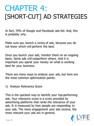 In  fact,  70%  of  Google  and  Facebook  ads  fail.  And,  this  
is  probably  why.
Make  sure  you  launch  a  series  of  ads,  because  you  do  
not  know  which  will  perform  the  best.
Once  you  launch  your  ads,  monitor  them  on  an  ongoing  
basis.  Some  ads  will  outperform  others.  And  it  is  
important  you  spend  your  money  on  what  is  working  
best  for  your  business.
There  are  many  ways  to  analyze  your  ads,  but  here  are  
the  most  common  optimization  points:
1) Analyze  Relevance  Score
This  is  the  quickest  way  to  identify  your  top-­performing  
ads.  Your  relevance  score  is  a  score  provided  by  
advertising  platforms  that  ranks  the  relevance  of  your  
ads.  It  is  measured  by  how  people  are  responding   to  
your  ads.  The  more  engagement  your  ads  receive,  the  
more  relevant  your  ads  are  in  general.
CHAPTER  4:
[SHORT-­CUT]  AD  STRATEGIES
Page	
  35
 