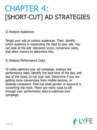 2)  Analyze  Audiences
Target  your  ads  at  various  audiences.  Then,  identify  
which  audience  is  responding  the  best  to  your  ads.  You  
can  look  at  the  ads’  relevance  score,  conversion  rates,  
and  other  metrics  to  determine  this.
3)  Analyze  Performance  Data
To  really  optimize  your  ad  campaign,  analyze  the  
performance  data.  Identify  the  best  time  of  the  day,  and  
day  of  the  week,  to  run  your  ads.  Determine  if  you  are  
getting  more  conversions  from  mobile  devices,  or  
desktop  computers.  Find  out  what  gender  or  keyword  is  
converting  the  most.  There  are  many  ways  to  sift  
through  your  performance  data  to  optimize  your  
campaign.
CHAPTER  4:
[SHORT-­CUT]  AD  STRATEGIES
Page	
  36
 