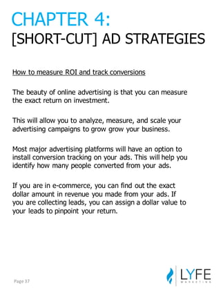 How  to  measure  ROI  and  track  conversions
The  beauty  of  online  advertising  is  that  you  can  measure  
the  exact  return  on  investment.
This  will  allow  you  to  analyze,  measure,  and  scale  your  
advertising  campaigns  to  grow  grow  your  business.
Most  major  advertising  platforms  will  have  an  option  to  
install  conversion  tracking  on  your  ads.  This  will  help  you  
identify  how  many  people  converted  from  your  ads.
If  you  are  in  e-­commerce,  you  can  find  out  the  exact  
dollar  amount  in  revenue  you  made  from  your  ads.  If  
you  are  collecting  leads,  you  can  assign  a  dollar  value  to  
your  leads  to  pinpoint  your  return.
CHAPTER  4:
[SHORT-­CUT]  AD  STRATEGIES
Page	
  37
 